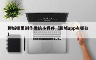 安宁聊城哪里制作微信小程序（聊城app有哪些）