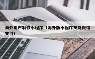 安宁海外用户制作小程序（海外版小程序支持微信支付）