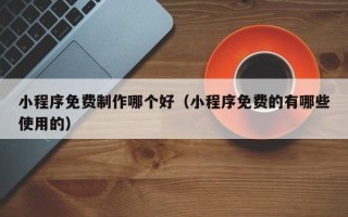 安宁小程序免费制作哪个好（小程序免费的有哪些使用的）