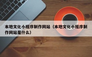 安宁本地文化小程序制作网站（本地文化小程序制作网站是什么）
