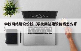 安宁学校网站建设价钱（学校网站建设价钱怎么算）