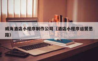 安宁威海酒店小程序制作公司（酒店小程序运营思路）